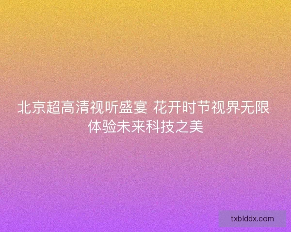 北京超高清视听盛宴 花开时节视界无限 体验未来科技之美