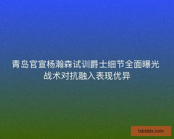 青岛官宣杨瀚森试训爵士细节全面曝光 战术对抗融入表现优异
