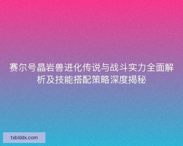 赛尔号晶岩兽进化传说与战斗实力全面解析及技能搭配策略深度揭秘