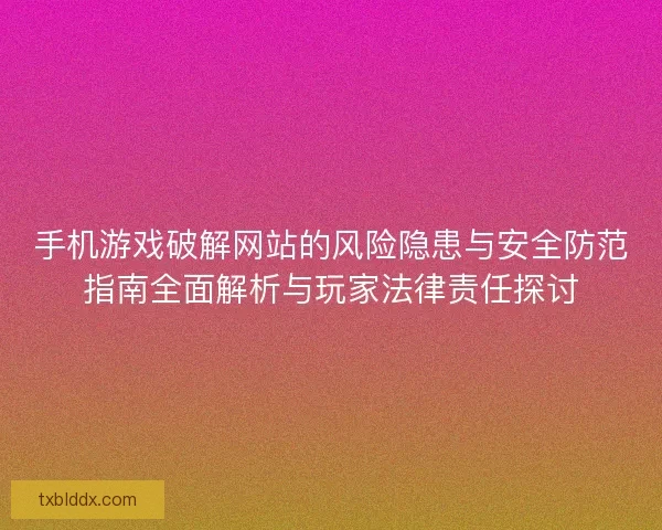 手机游戏破解网站的风险隐患与安全防范指南全面解析与玩家法律责任探讨