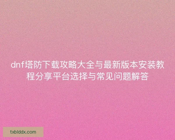dnf塔防下载攻略大全与最新版本安装教程分享平台选择与常见问题解答