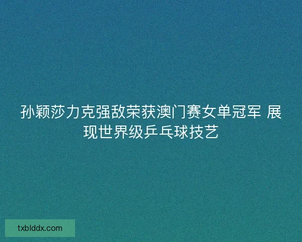 孙颖莎力克强敌荣获澳门赛女单冠军 展现世界级乒乓球技艺