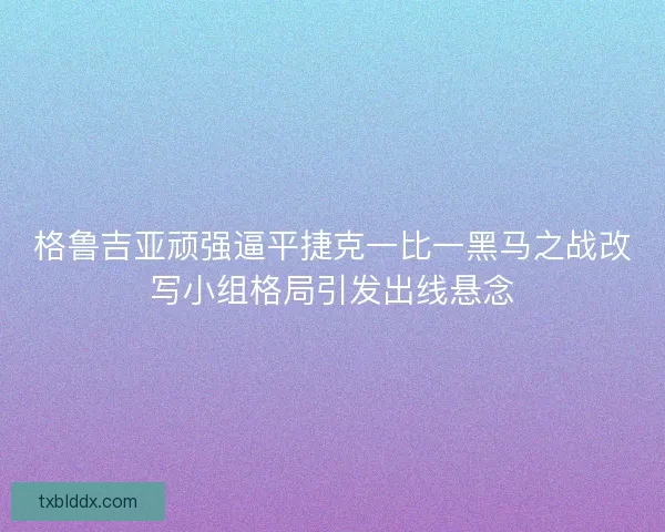 格鲁吉亚顽强逼平捷克一比一黑马之战改写小组格局引发出线悬念