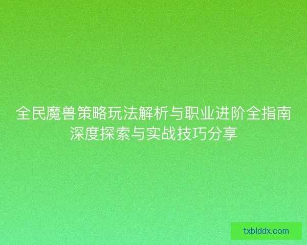 全民魔兽策略玩法解析与职业进阶全指南深度探索与实战技巧分享
