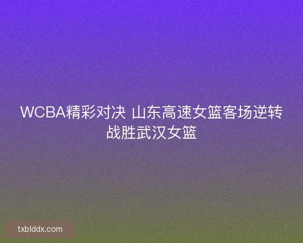 WCBA精彩对决 山东高速女篮客场逆转战胜武汉女篮
