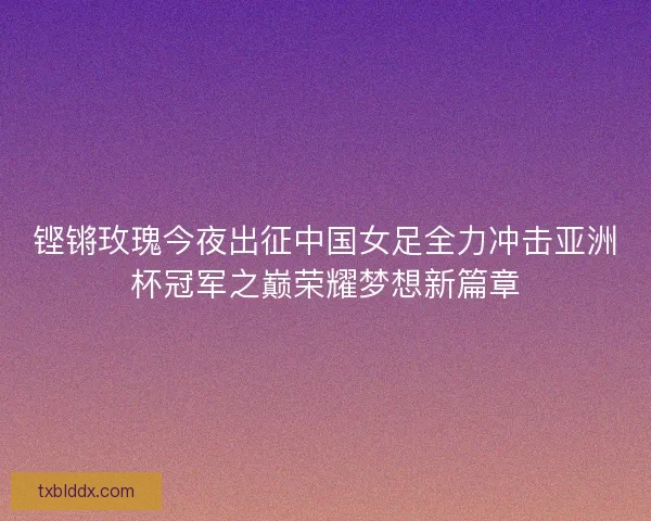 铿锵玫瑰今夜出征中国女足全力冲击亚洲杯冠军之巅荣耀梦想新篇章