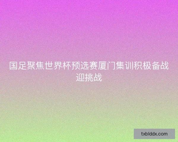 国足聚焦世界杯预选赛厦门集训积极备战迎挑战